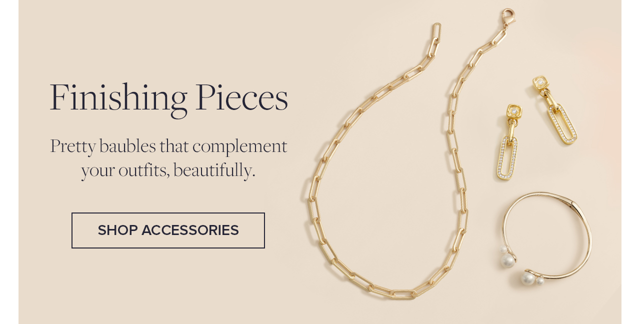 Finishing Pieces Pretty baubles that complement your outfits, beautifully. Shop Accessories