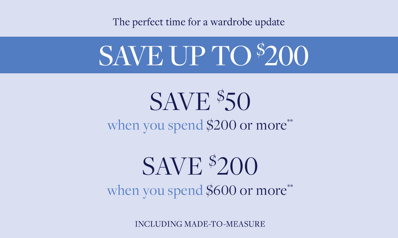 The perfect time for a wardrobe update save up to $200. Save $50 when you spend $200 or more. Save $200 when you spend $600 or more including made to measure