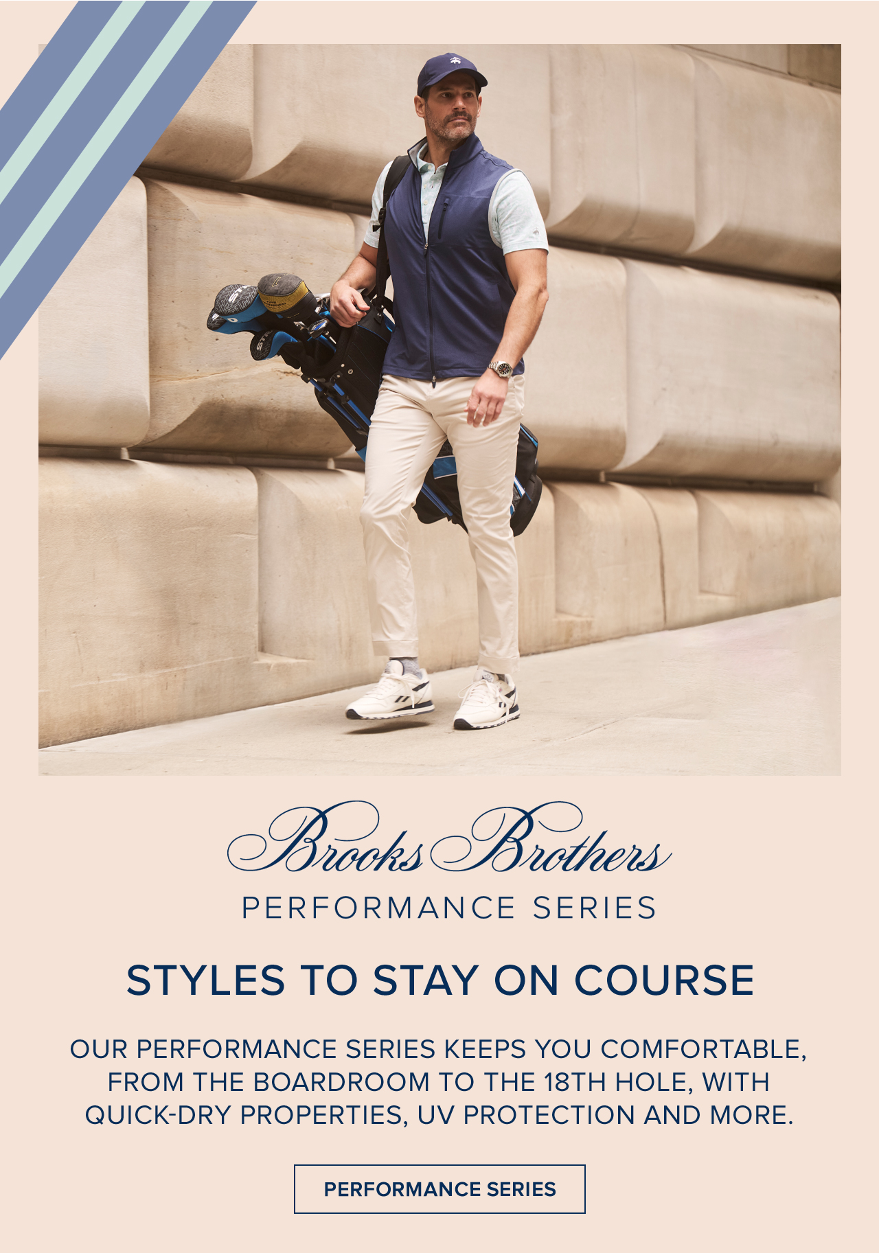 Brooks Brothers Performance Series Styles To Stay On Course. Our perforance series keeps you comfortable, from the boardroom to the 18th hole, with quick-dry properties, UV protection and more. Performance Series