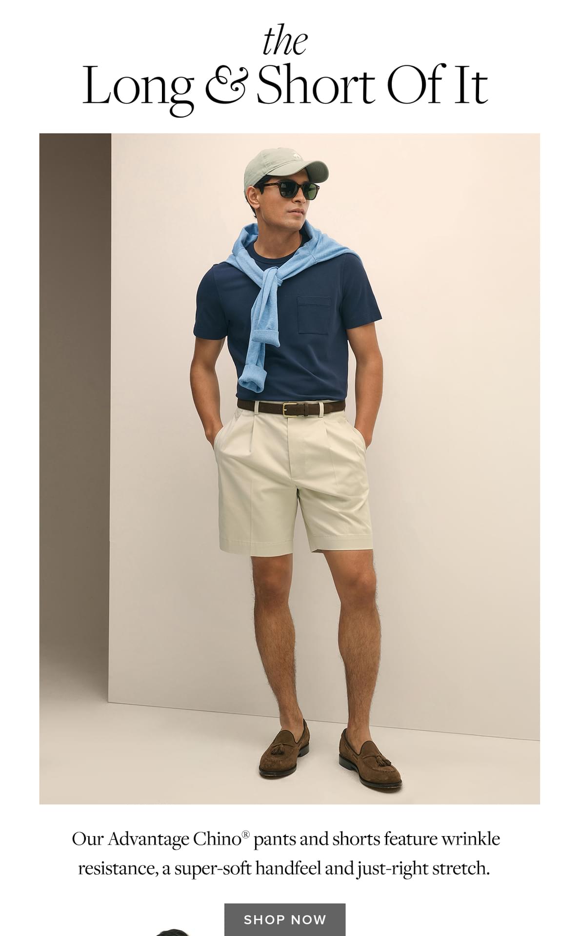 the Long and Short Of It. Our Advantage Chino pants and shorts feature wrinkle resistance, a super-soft handfeel and just-right stretch. Shop Now