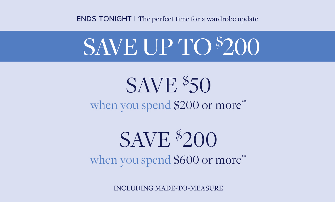 Ends Tonight | The perfect time for a wardrobe update. Save up to $200 Save $50 when you spend $200 or more. Save $200 when you spend $600 or more Including made-to-measure