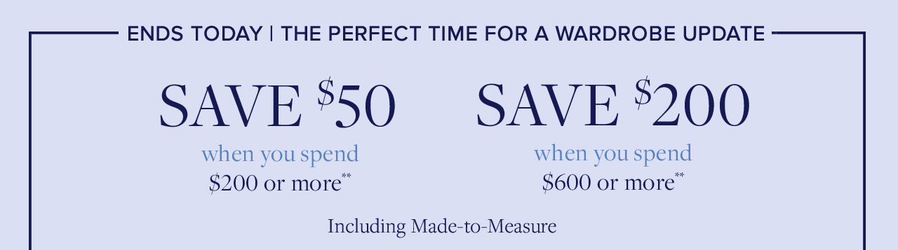 Ends Today The Perfect Time For A Wardrobe Update. Save $50 when you spend $200 or more. Save $200 when you spend $600 or more. Including Made-to-Measure.