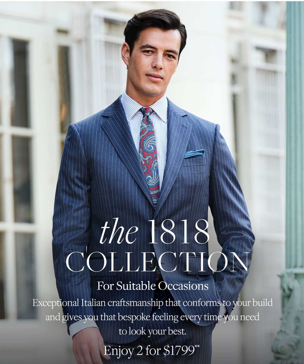 the 1818 Collection For Suitable Occasions Exceptional Italian craftsmanship that conforms to your build and gives you that bespoke feeling every time you need to look your best. Enjoy 2 for $1799