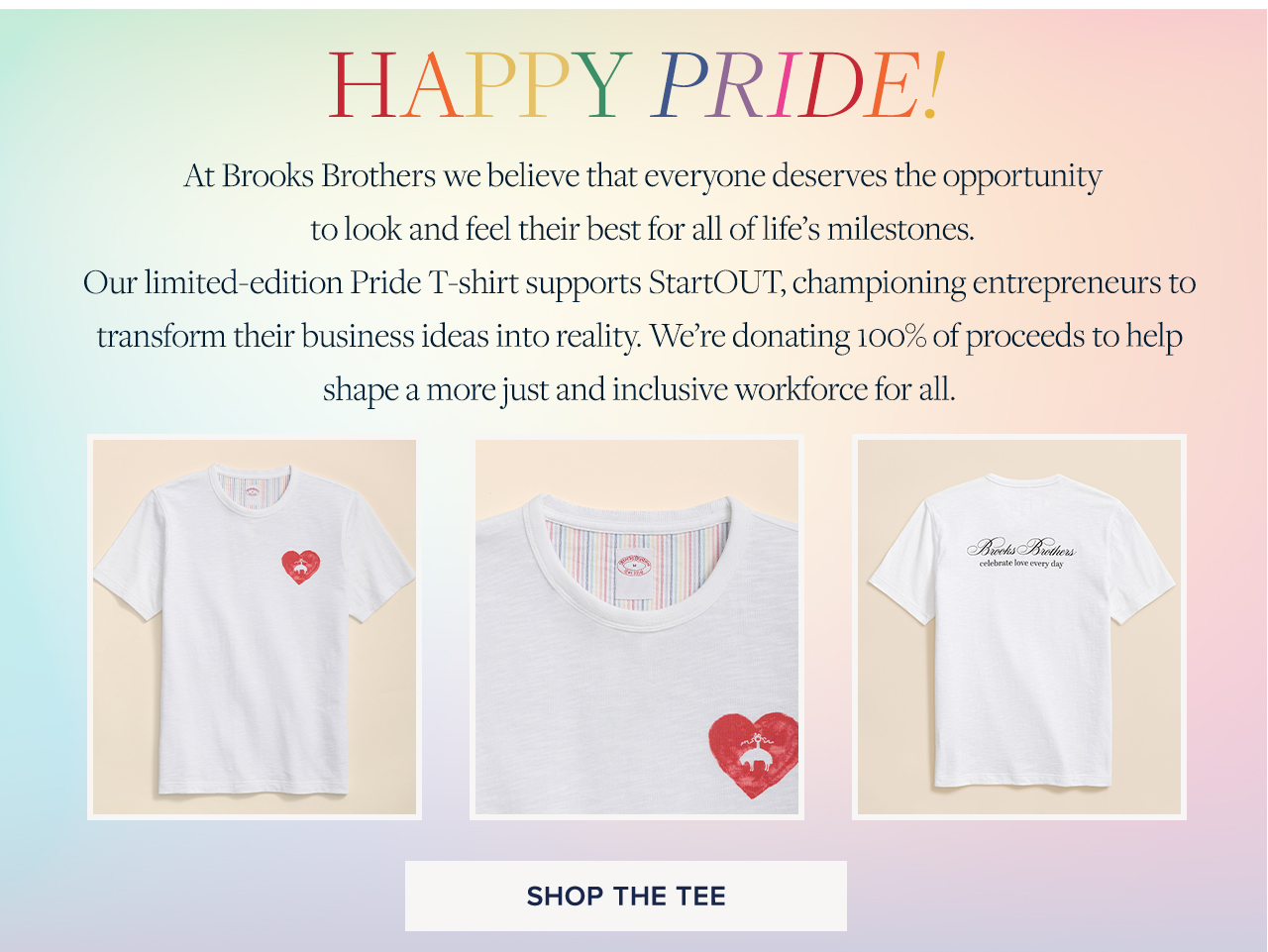 Happy Pride! At Brooks Brothers we believe that everyone deserves the opportunity to look and feel their best for all of life's milestones. Our limited-edition Pride T-shirt supports StartOUT, championing entrepreneurs to transform their business ideas into reality. We're donating 100% of proceeds to help shape a more just and inclusive workforce for all.