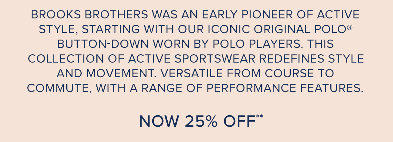 Brooks Brothers was an early pioneer of active style, starting with our iconic original polo buton-down worn by polo players. This collection of active sportswear redefines style and movement. Versatile from course to commute with a range of performance features. Now 25% off