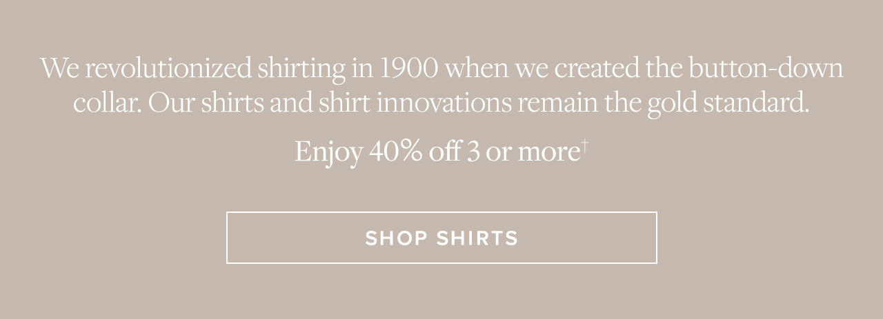 We revolutionized shirting in 1900 when we created the button-down collar. Our shirts and shirt innovations remain the gold standard. Enjoy 40% off 3 or more Shop Shirts