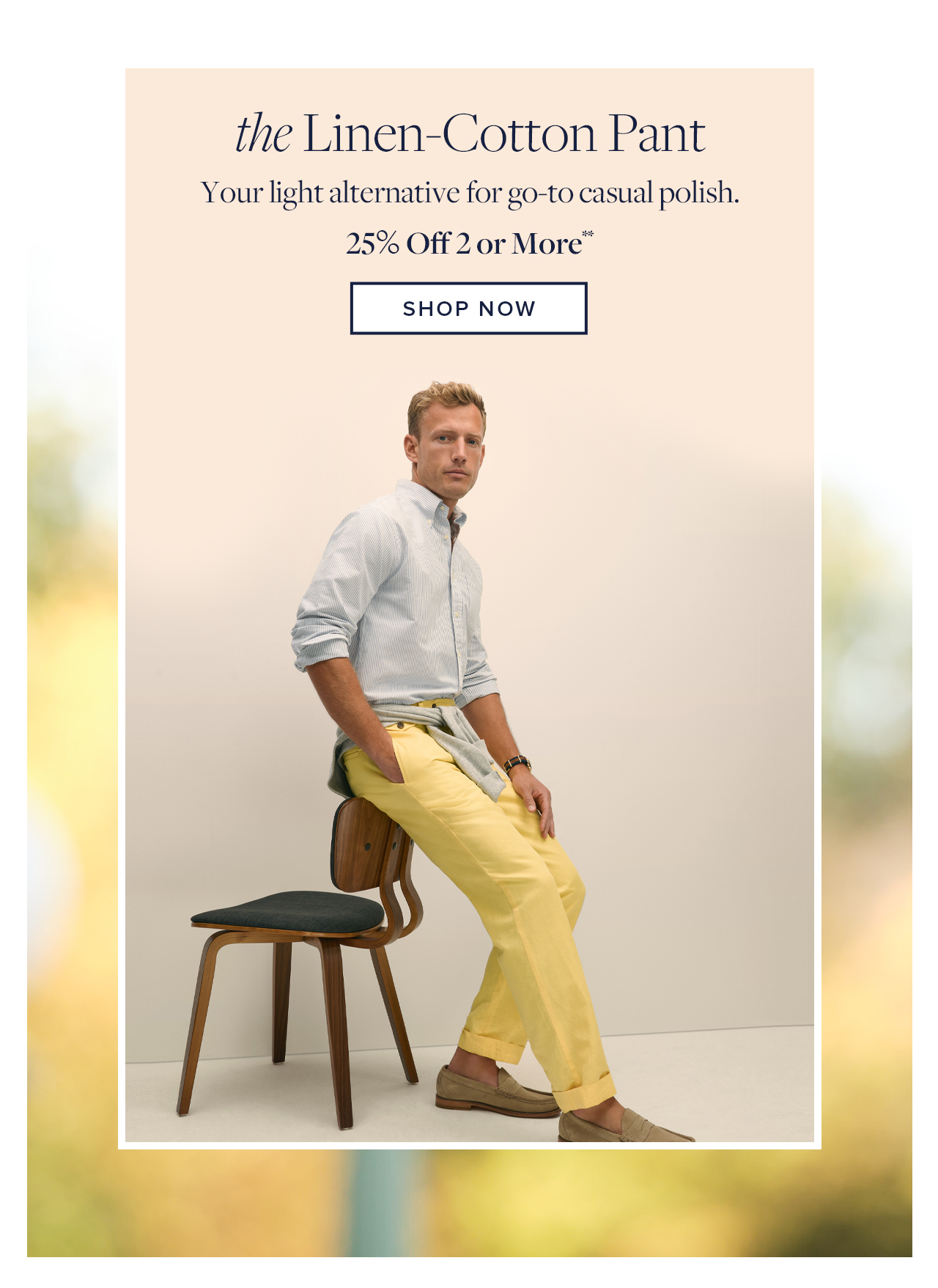 the Linen-Cotton Pant Your light alternative for go-to casual polish. 25% Off 2 or More Shop Now