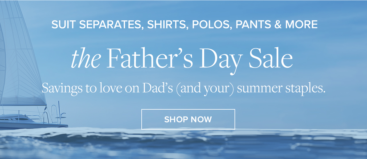 Suit Separates, Shirts, Polos, Pants and More the Father's Day Sale Savings to love on Dad's and your summer staples. Shop Now