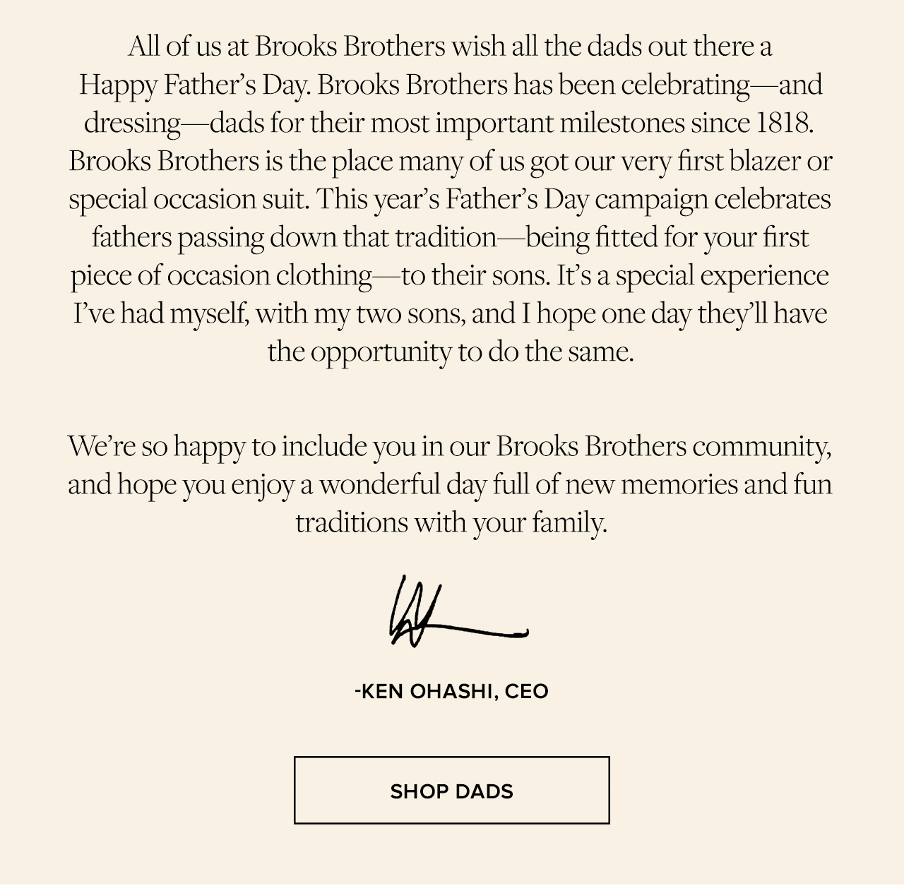 We're so happy to include you in our Brooks Brothers community, and hope you enjoy a wonderful day full of new memories and fun traditions with your family. -Ken Ohashi CEO Shop Dads