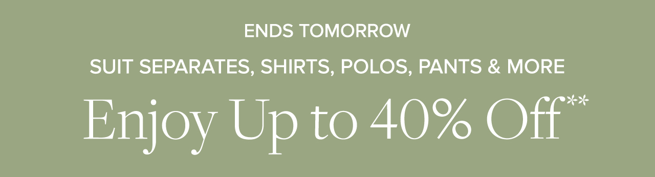 Ends Tomorrow Suits Separates, Shirts, Polos, Pants and More Enjoy Up to 40% Off