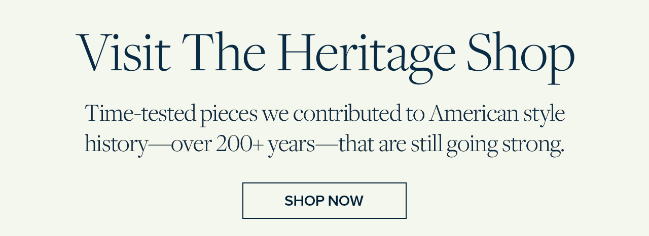 Visit The Heritage Shop Time-tested pieces we contributed to American style history - over 200+ years - that are still going strong. Shop Now