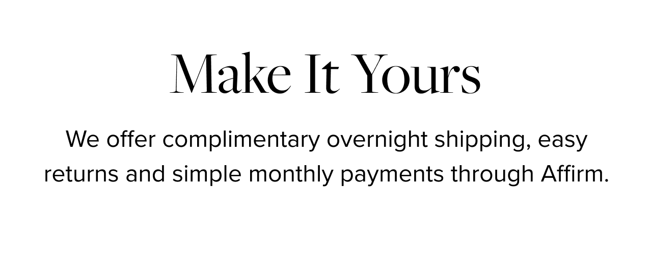 Make It Yours. We offer complimentary overnight shipping, easy returns and simple monthly payments through Affirm.
