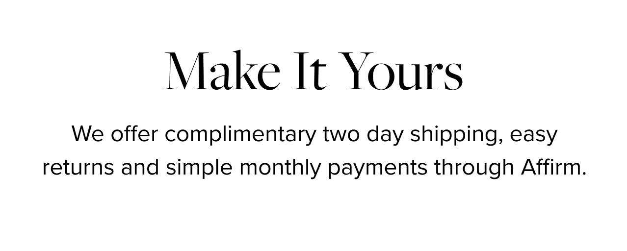 Make It Yours. We offer complimentary overnight shipping, easy returns and simple monthly payments through Affirm.