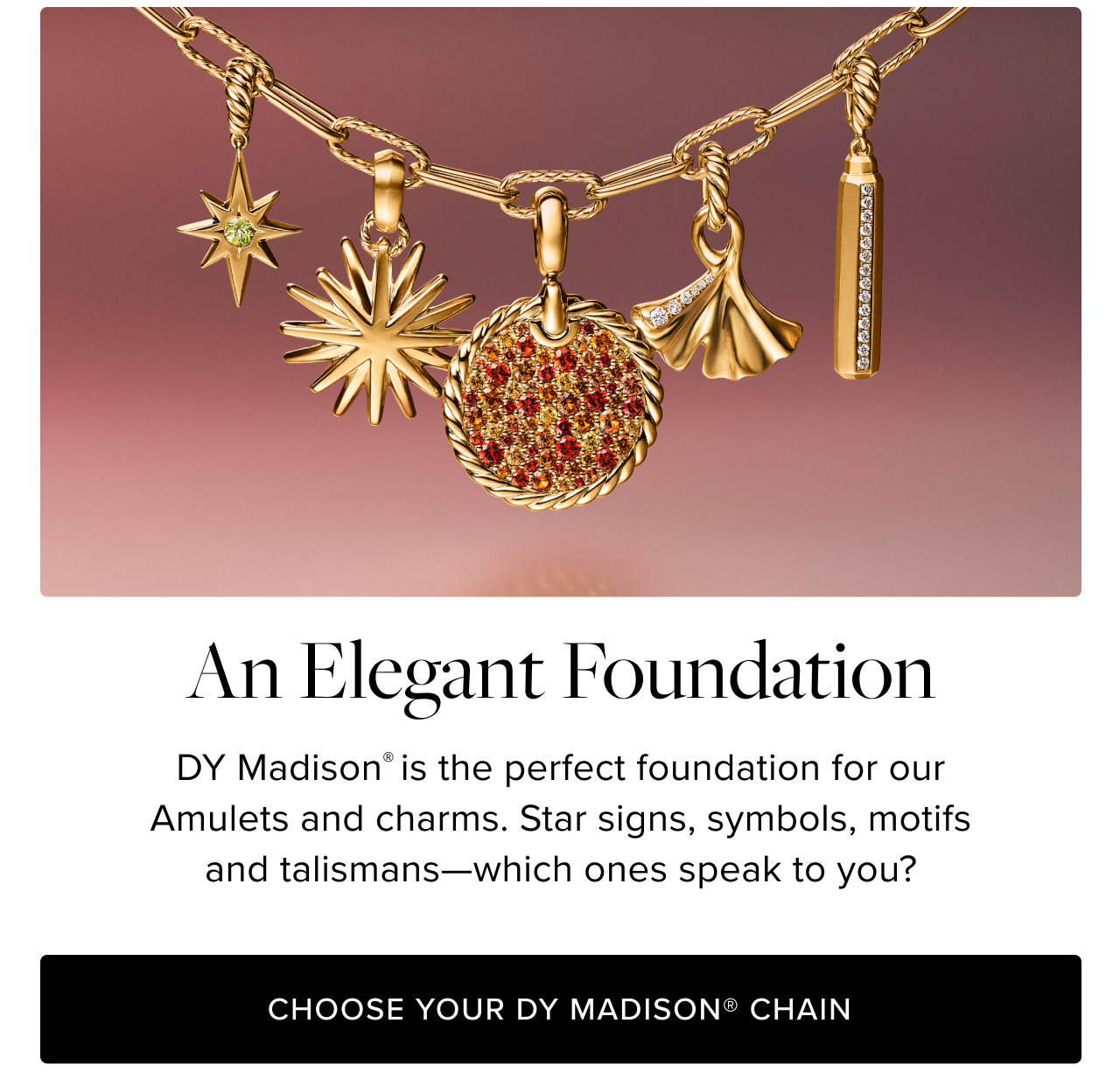  DY Madison® is the perfect way to wear our Amulets and charms. Star signs, symbols, motifs and talismans—which ones speak to you?
