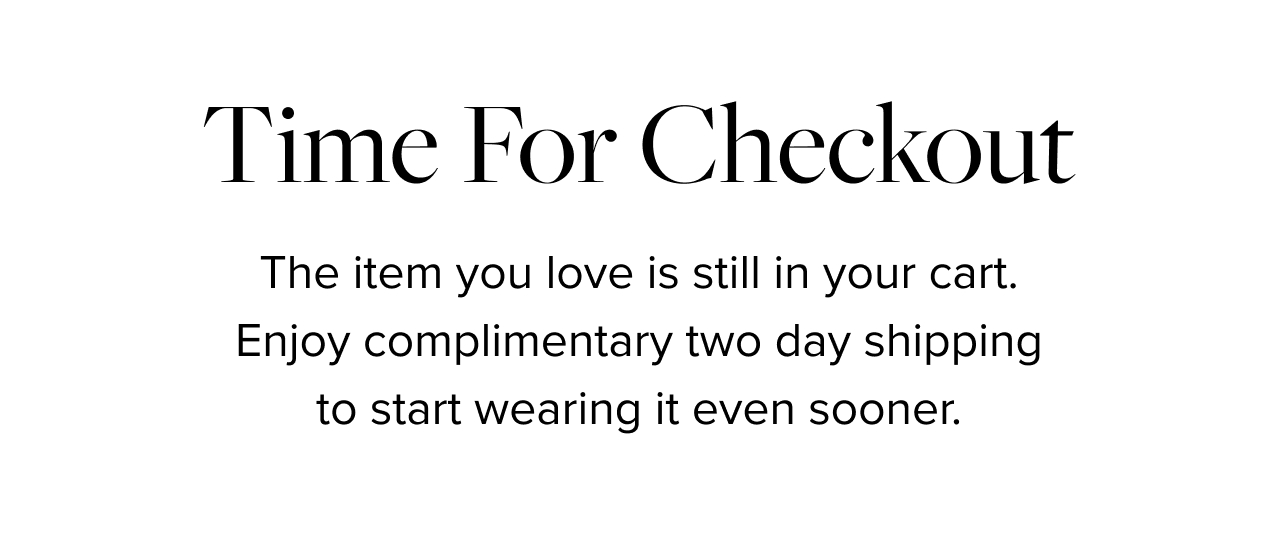 Time for Checkout. The item you love is still in your cart. Enjoy complimentary overnight shipping so you start wearing it even sooner.