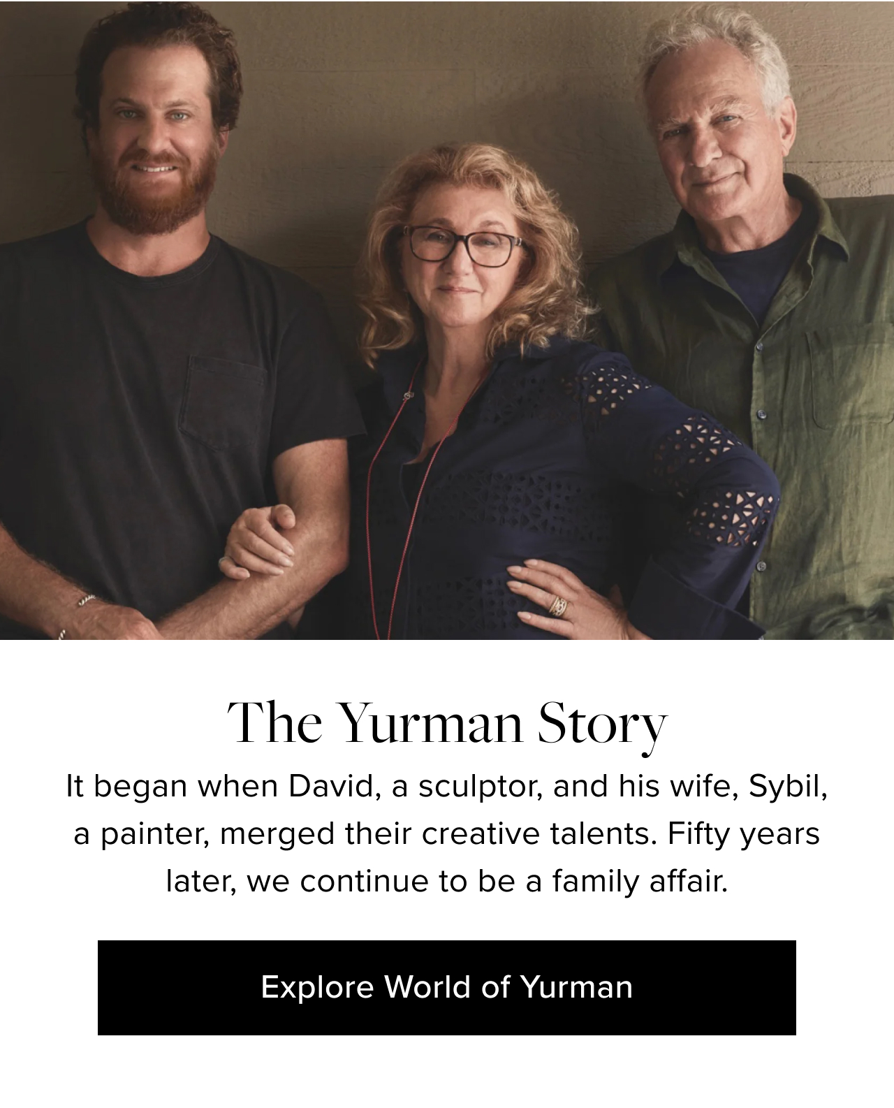 The Yurman Story. It began when David, a sculptor, and his wife, Sybil, a painter, merged their creative talents. Fifty years later, we continue to be a family affair. Explore World of Yurman.