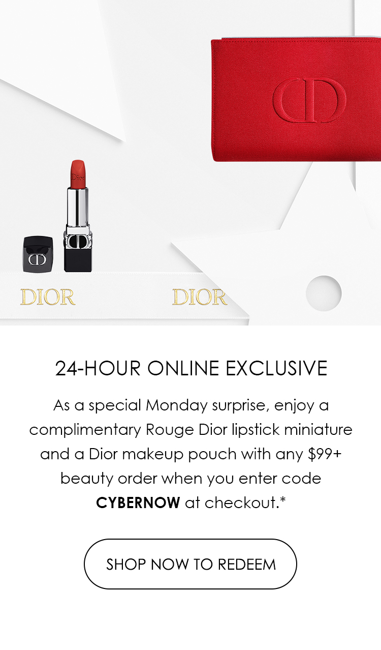  @ DIOE DIOR 24-HOUR ONLINE EXCLUSIVE As a special Monday surprise, enjoy a complimentary Rouge Dior lipstick miniature and a Dior makeup pouch with any $99 beauty order when you enter code CYBERNOW at checkout.* SHOP NOW TO REDEEM 