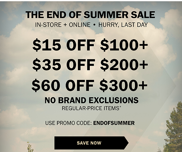 THE END OF SUMMER SALE - IN-STORE + ONLINE • LIMITED TIME ONLY! - $15 OFF $100+ - $35 OFF $200+ - $60 OFF $300+ - NO BRAND EXCLUSIONS - REGULAR-PRICE ITEMS* - USE PROMO CODE: ENDOFSUMMER - SAVE NOW