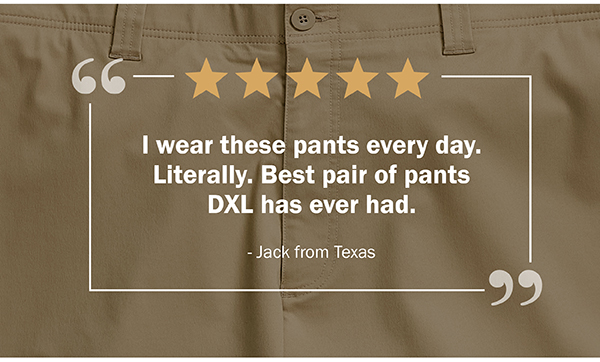 I wear these pants every day. Literally. Best pair of pants DXL has ever had. - Jack from Texas