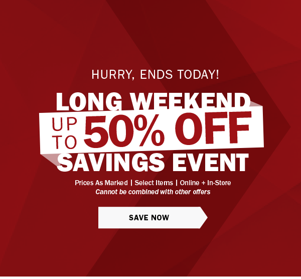 HURRY, ENDS TODAY! - LONG WEEKEND CLEARANCE EVENT - UP TO 50% OFF - Prices As Marked | Select Items | Online + In-Store - Cannot be combined with other offers - SAVE NOW