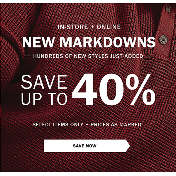 IN-STORE + ONLINE - NEW MARKDOWNS - HUNDREDS OF NEW STYLES JUST ADDED - SAVE UP TO 40% - SELECT ITEMS ONLY - PRICES AS MARKED - SAVE NOW