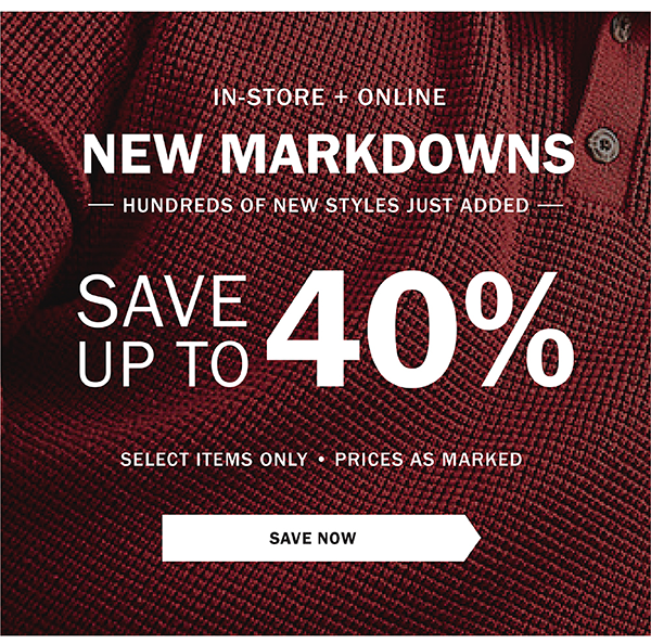 IN-STORE + ONLINE - NEW MARKDOWNS - HUNDREDS OF NEW STYLES JUST ADDED - SAVE UP TO 40% - SELECT ITEMS ONLY - PRICES AS MARKED - SAVE NOW