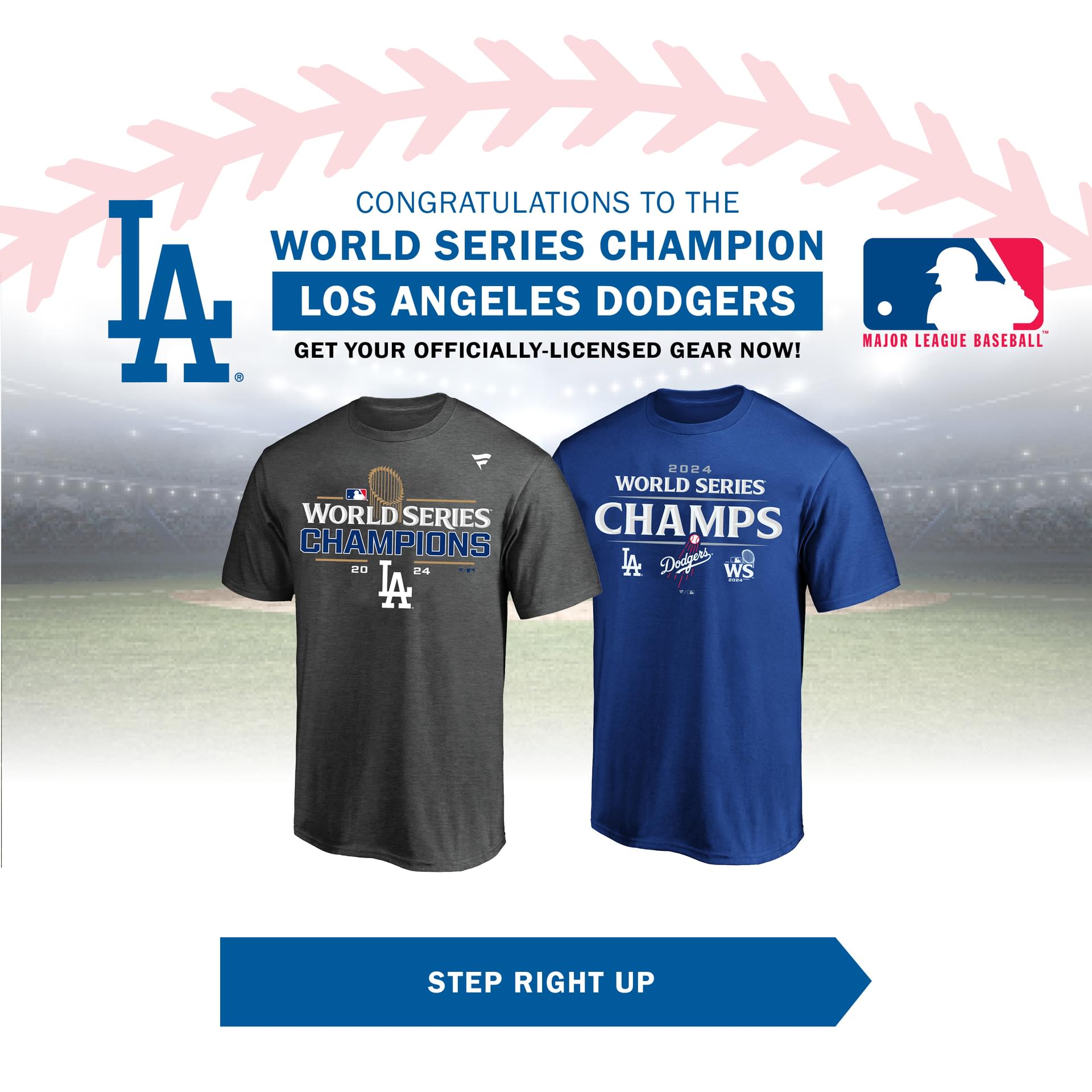 CONGRATULATIONS TO THE WORLD SERIES CHAMPION LOS ANGELES DODGERS GET YOUR OFFICIALLY-LICENSED GEAR NOW! STEP RIGHT UP