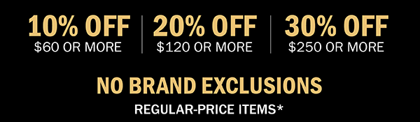 10% OFF $60 OR MORE | 20% OFF $120 OR MORE | 30% OFF $250 OR MORE | NO BRAND EXCLUSIONS | REGULAR-PRICE ITEMS*