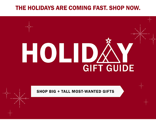 THE HOLIDAYS ARE COMING FAST. SHOP NOW. Holiday Gift Guide. SHOP BIG + TALL MOST-WANTED GIFTS