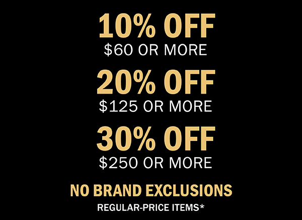 10% OFF $60 OR MORE | 20% OFF $120 OR MORE | 30% OFF $250 OR MORE | NO BRAND EXCLUSIONS | REGULAR-PRICE ITEMS*