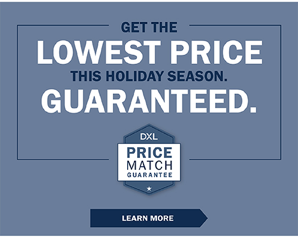 GET THE LOWEST PRICE THIS HOLIDAY SEASON. GUARANTEED. DXL Price Match Guarantee - LEARN MORE