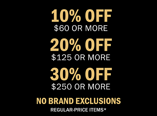 10% OFF $60 OR MORE | 20% OFF $120 OR MORE | 30% OFF $250 OR MORE | NO BRAND EXCLUSIONS | REGULAR-PRICE ITEMS*