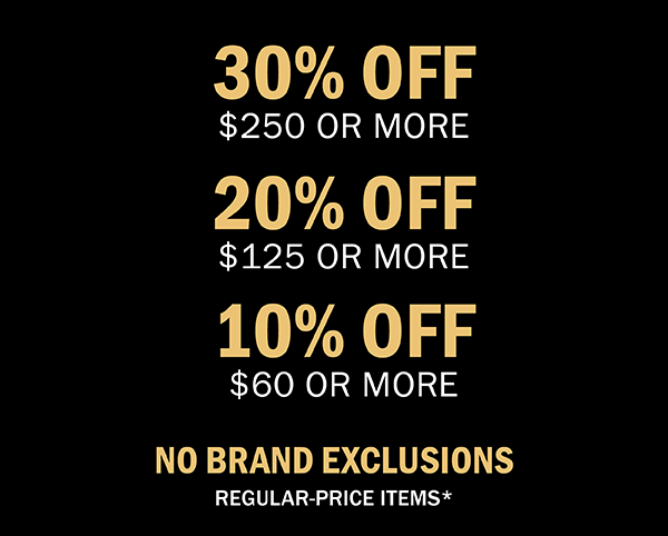 10% OFF $60 OR MORE | 20% OFF $120 OR MORE | 30% OFF $250 OR MORE | NO BRAND EXCLUSIONS | REGULAR-PRICE ITEMS*