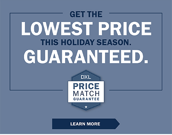 GET THE LOWEST PRICE THIS HOLIDAY SEASON. GUARANTEED. DXL Price Match Guarantee - LEARN MORE