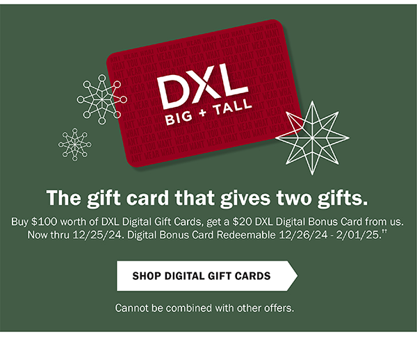 The gift card that gives two gifts. Buy $100 worth of DXL Digital Gift Cards, get a $20 DXL Digital Bonus Card from us. Now through 12/25/24. Digital Bonus Card Redeemable 12/26/24 - 2/1/25. Shop Digital Gift Cards. Cannot be combined with other offers.