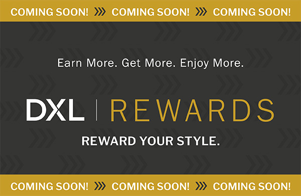 COMING SOON! Earn More. Get More. Enjoy More. DXL REWARDS - REWARD YOUR STYLE.