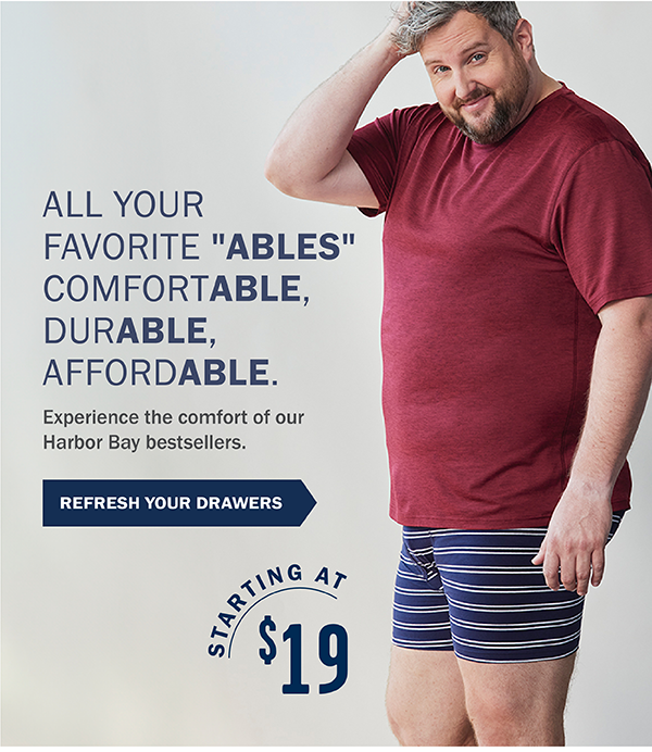 ALL YOUR FAVORITE ''ABLES'' COMFORTABLE, DURABLE, AFFORDABLE. Experience the comfort of our Harbor Bay bestsellers. REFRESH YOUR DRAWERS STARTING AT $19