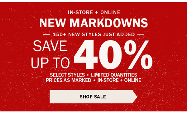 IN-STORE + ONLINE - NEW MARKDOWNS - HUNDREDS OF NEW STYLES JUST ADDED - SAVE UP TO 40% - SELECT ITEMS ONLY - PRICES AS MARKED - SAVE NOW