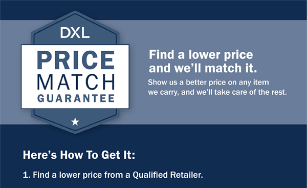 DXL Price Match Guarantee - Find a lower price and we’ll match it. - Show us a better price on any item we carry, and we’ll take care of the rest. Here’s How To Get It: 1. Find a lower price from a Qualified Retailer.