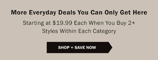 More Everyday Deals You Can Only Get Here - Starting at $19.99 Each When You Buy 2+ Styles Within Each Category - SHOP + SAVE NOW