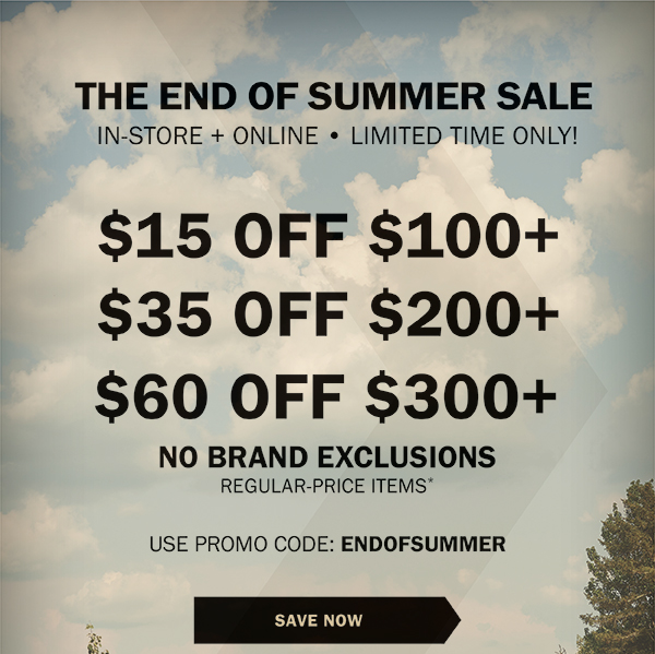 THE END OF SUMMER SALE - IN-STORE + ONLINE • LIMITED TIME ONLY! - $15 OFF $100+ - $35 OFF $200+ - $60 OFF $300+ - NO BRAND EXCLUSIONS - REGULAR-PRICE ITEMS* - USE PROMO CODE: ENDOFSUMMER - SAVE NOW