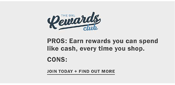 The DXL Rewards Club. PROS: Earn rewards you can spend like cash, every time you shop. CONS: None. Join today and find out more.