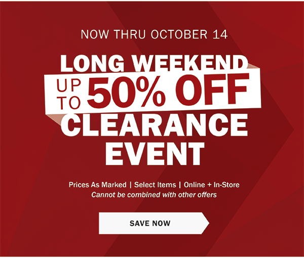 NOW THRU OCTOBER 14 - LONG WEEKEND CLEARANCE EVENT - UP TO 50% OFF - Prices As Marked | Select Items | Online + In-Store - Cannot be combined with other offers - SAVE NOW