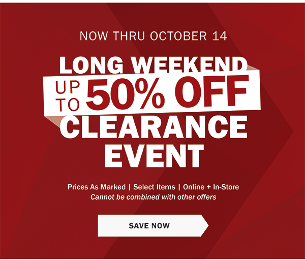 NOW THRU OCTOBER 14 - LONG WEEKEND CLEARANCE EVENT - UP TO 50% OFF - Prices As Marked | Select Items | Online + In-Store - Cannot be combined with other offers - SAVE NOW