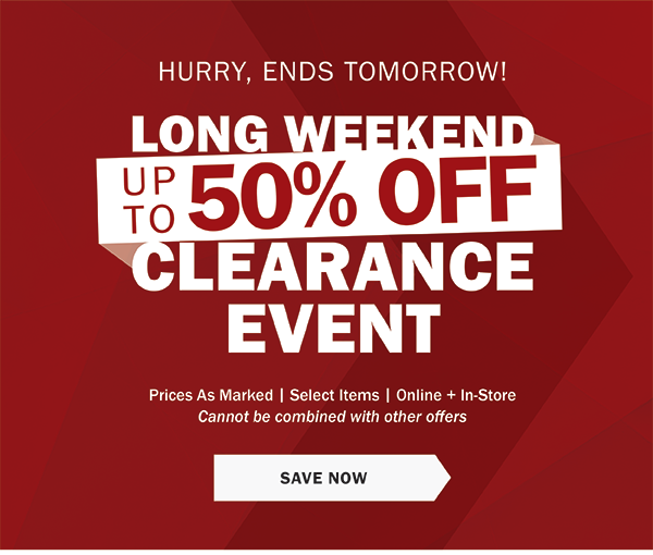 HURRY, ENDS TOMORROW! - LONG WEEKEND CLEARANCE EVENT - UP TO 50% OFF - Prices As Marked | Select Items | Online + In-Store - Cannot be combined with other offers - SAVE NOW