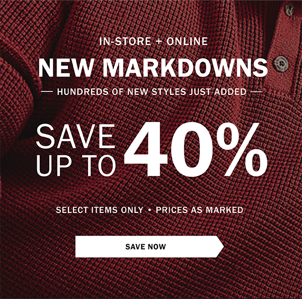 IN-STORE + ONLINE - NEW MARKDOWNS - HUNDREDS OF NEW STYLES JUST ADDED - SAVE UP TO 40% - SELECT ITEMS ONLY - PRICES AS MARKED - SAVE NOW