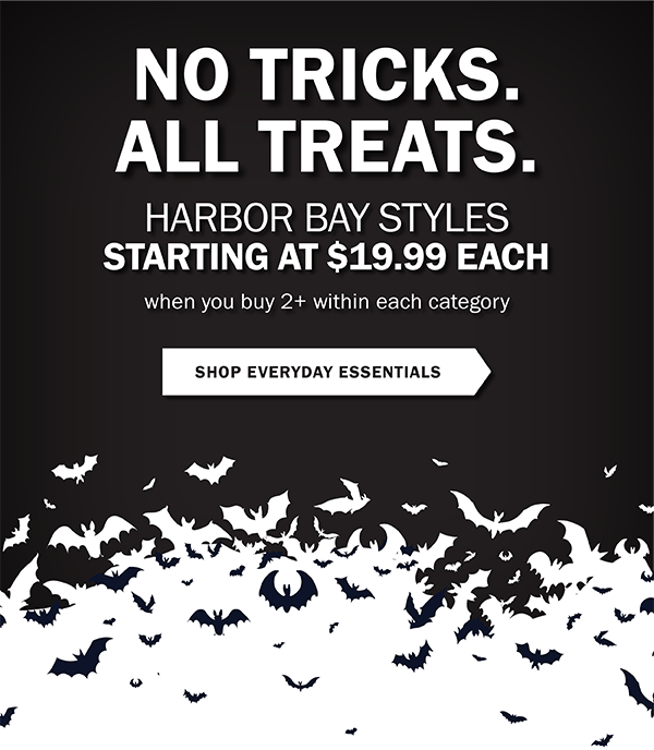 NO TRICKS. ALL TREATS. HARBOR BAY STYLES STARTING AT $19.99 EACH when you buy 2+ within each category. SHOP EVERYDAY ESSENTIALS