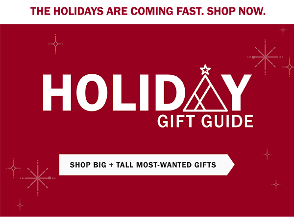 THE HOLIDAYS ARE COMING FAST. SHOP NOW. Holiday Gift Guide. SHOP BIG + TALL MOST-WANTED GIFTS