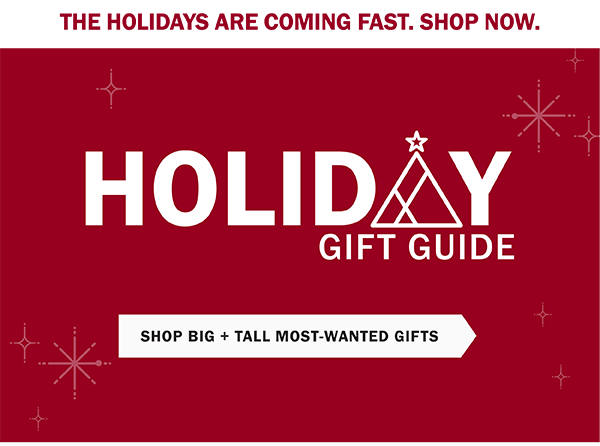 THE HOLIDAYS ARE COMING FAST. SHOP NOW. Holiday Gift Guide. SHOP BIG + TALL MOST-WANTED GIFTS