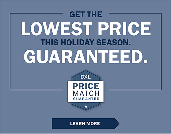 GET THE LOWEST PRICE THIS HOLIDAY SEASON. GUARANTEED. DXL Price Match Guarantee - LEARN MORE